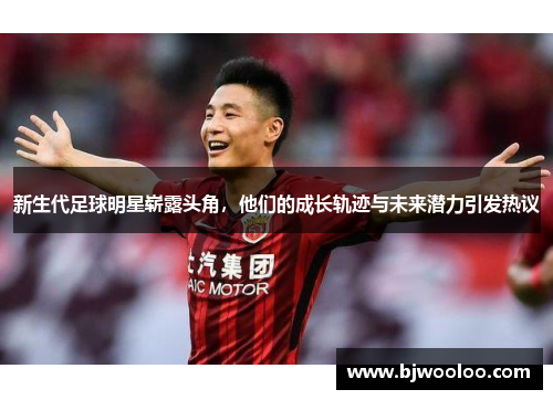 新生代足球明星崭露头角，他们的成长轨迹与未来潜力引发热议