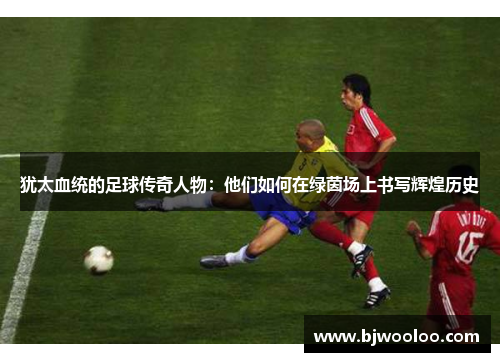 犹太血统的足球传奇人物：他们如何在绿茵场上书写辉煌历史