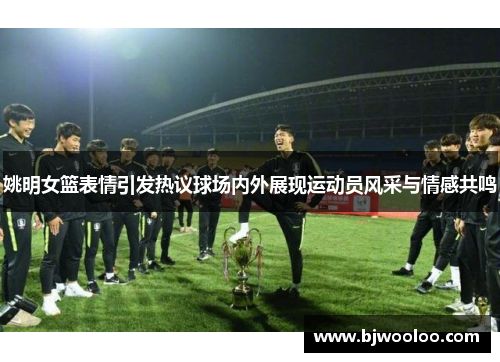 姚明女篮表情引发热议球场内外展现运动员风采与情感共鸣