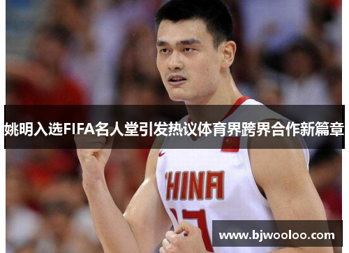 姚明入选FIFA名人堂引发热议体育界跨界合作新篇章