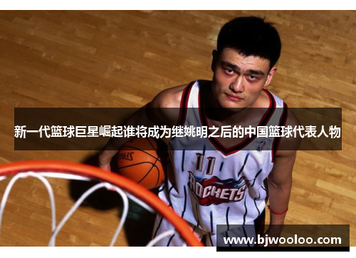 新一代篮球巨星崛起谁将成为继姚明之后的中国篮球代表人物
