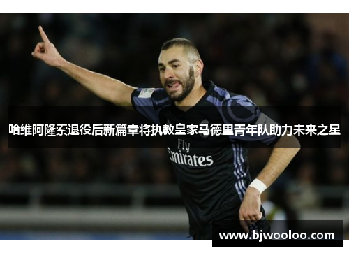 哈维阿隆索退役后新篇章将执教皇家马德里青年队助力未来之星