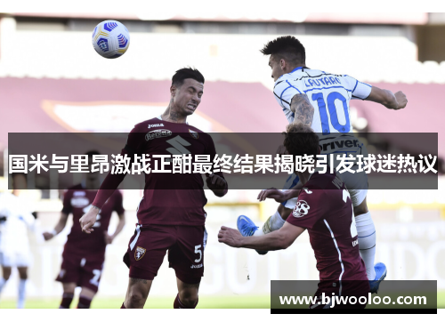 国米与里昂激战正酣最终结果揭晓引发球迷热议
