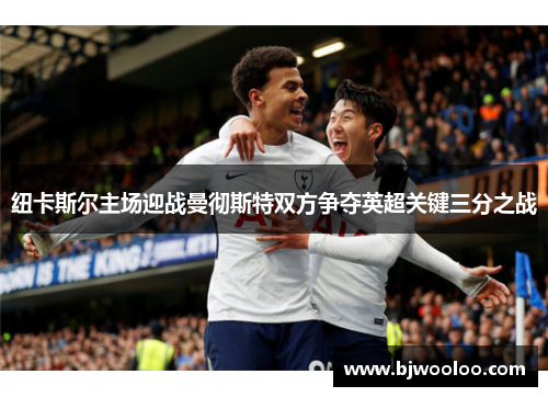 纽卡斯尔主场迎战曼彻斯特双方争夺英超关键三分之战
